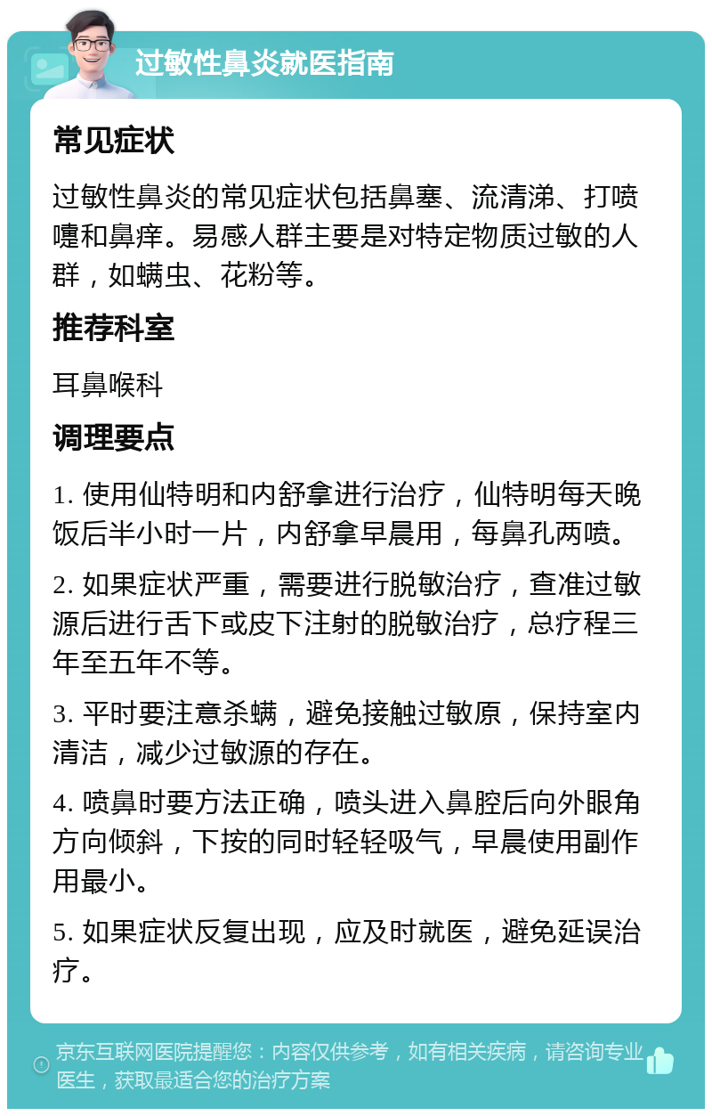 过敏性鼻炎就医指南 常见症状 过敏性鼻炎的常见症状包括鼻塞、流清涕、打喷嚏和鼻痒。易感人群主要是对特定物质过敏的人群，如螨虫、花粉等。 推荐科室 耳鼻喉科 调理要点 1. 使用仙特明和内舒拿进行治疗，仙特明每天晚饭后半小时一片，内舒拿早晨用，每鼻孔两喷。 2. 如果症状严重，需要进行脱敏治疗，查准过敏源后进行舌下或皮下注射的脱敏治疗，总疗程三年至五年不等。 3. 平时要注意杀螨，避免接触过敏原，保持室内清洁，减少过敏源的存在。 4. 喷鼻时要方法正确，喷头进入鼻腔后向外眼角方向倾斜，下按的同时轻轻吸气，早晨使用副作用最小。 5. 如果症状反复出现，应及时就医，避免延误治疗。