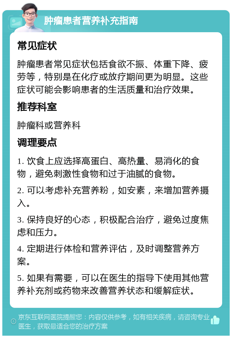 肿瘤患者营养补充指南 常见症状 肿瘤患者常见症状包括食欲不振、体重下降、疲劳等，特别是在化疗或放疗期间更为明显。这些症状可能会影响患者的生活质量和治疗效果。 推荐科室 肿瘤科或营养科 调理要点 1. 饮食上应选择高蛋白、高热量、易消化的食物，避免刺激性食物和过于油腻的食物。 2. 可以考虑补充营养粉，如安素，来增加营养摄入。 3. 保持良好的心态，积极配合治疗，避免过度焦虑和压力。 4. 定期进行体检和营养评估，及时调整营养方案。 5. 如果有需要，可以在医生的指导下使用其他营养补充剂或药物来改善营养状态和缓解症状。