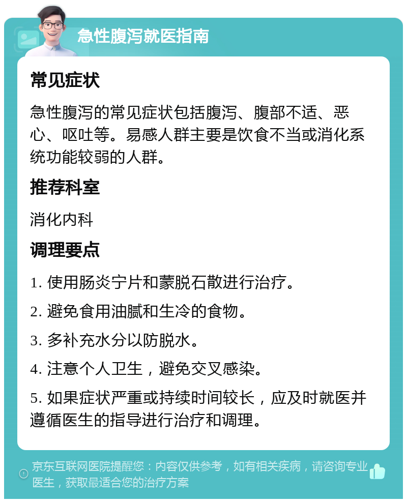 急性腹泻就医指南 常见症状 急性腹泻的常见症状包括腹泻、腹部不适、恶心、呕吐等。易感人群主要是饮食不当或消化系统功能较弱的人群。 推荐科室 消化内科 调理要点 1. 使用肠炎宁片和蒙脱石散进行治疗。 2. 避免食用油腻和生冷的食物。 3. 多补充水分以防脱水。 4. 注意个人卫生，避免交叉感染。 5. 如果症状严重或持续时间较长，应及时就医并遵循医生的指导进行治疗和调理。