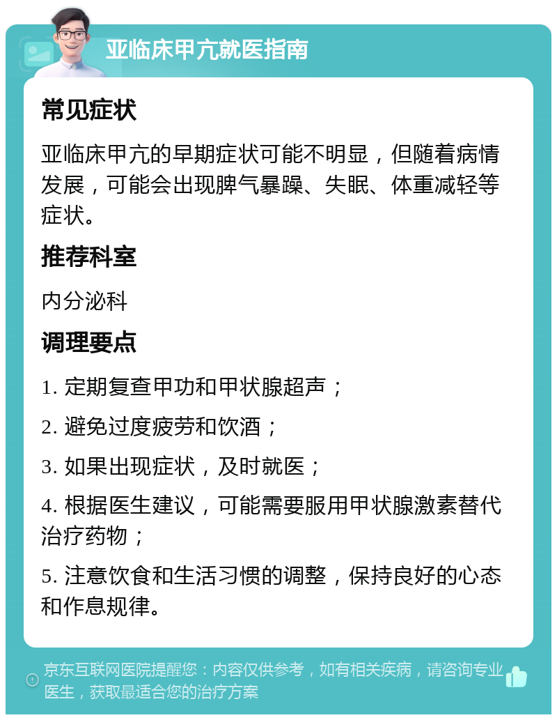 亚临床甲亢就医指南 常见症状 亚临床甲亢的早期症状可能不明显，但随着病情发展，可能会出现脾气暴躁、失眠、体重减轻等症状。 推荐科室 内分泌科 调理要点 1. 定期复查甲功和甲状腺超声； 2. 避免过度疲劳和饮酒； 3. 如果出现症状，及时就医； 4. 根据医生建议，可能需要服用甲状腺激素替代治疗药物； 5. 注意饮食和生活习惯的调整，保持良好的心态和作息规律。