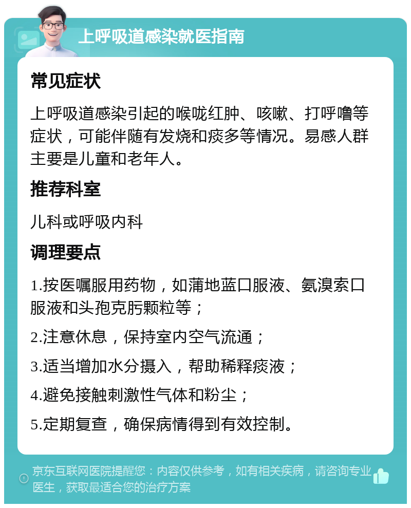 上呼吸道感染就医指南 常见症状 上呼吸道感染引起的喉咙红肿、咳嗽、打呼噜等症状，可能伴随有发烧和痰多等情况。易感人群主要是儿童和老年人。 推荐科室 儿科或呼吸内科 调理要点 1.按医嘱服用药物，如蒲地蓝口服液、氨溴索口服液和头孢克肟颗粒等； 2.注意休息，保持室内空气流通； 3.适当增加水分摄入，帮助稀释痰液； 4.避免接触刺激性气体和粉尘； 5.定期复查，确保病情得到有效控制。