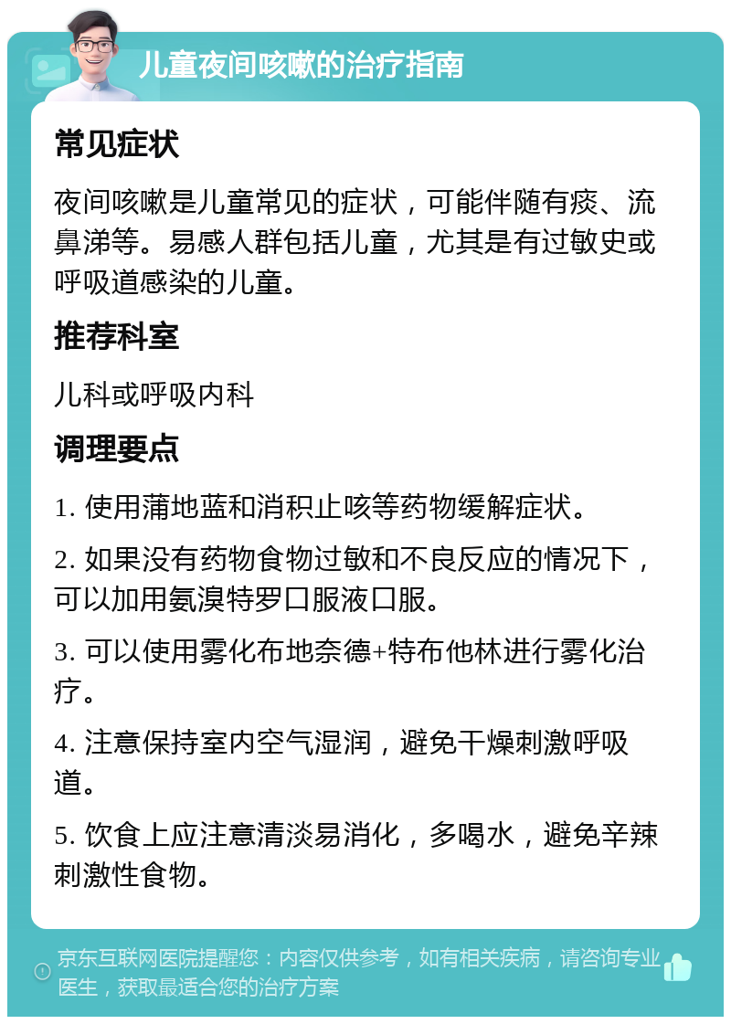 儿童夜间咳嗽的治疗指南 常见症状 夜间咳嗽是儿童常见的症状，可能伴随有痰、流鼻涕等。易感人群包括儿童，尤其是有过敏史或呼吸道感染的儿童。 推荐科室 儿科或呼吸内科 调理要点 1. 使用蒲地蓝和消积止咳等药物缓解症状。 2. 如果没有药物食物过敏和不良反应的情况下，可以加用氨溴特罗口服液口服。 3. 可以使用雾化布地奈德+特布他林进行雾化治疗。 4. 注意保持室内空气湿润，避免干燥刺激呼吸道。 5. 饮食上应注意清淡易消化，多喝水，避免辛辣刺激性食物。