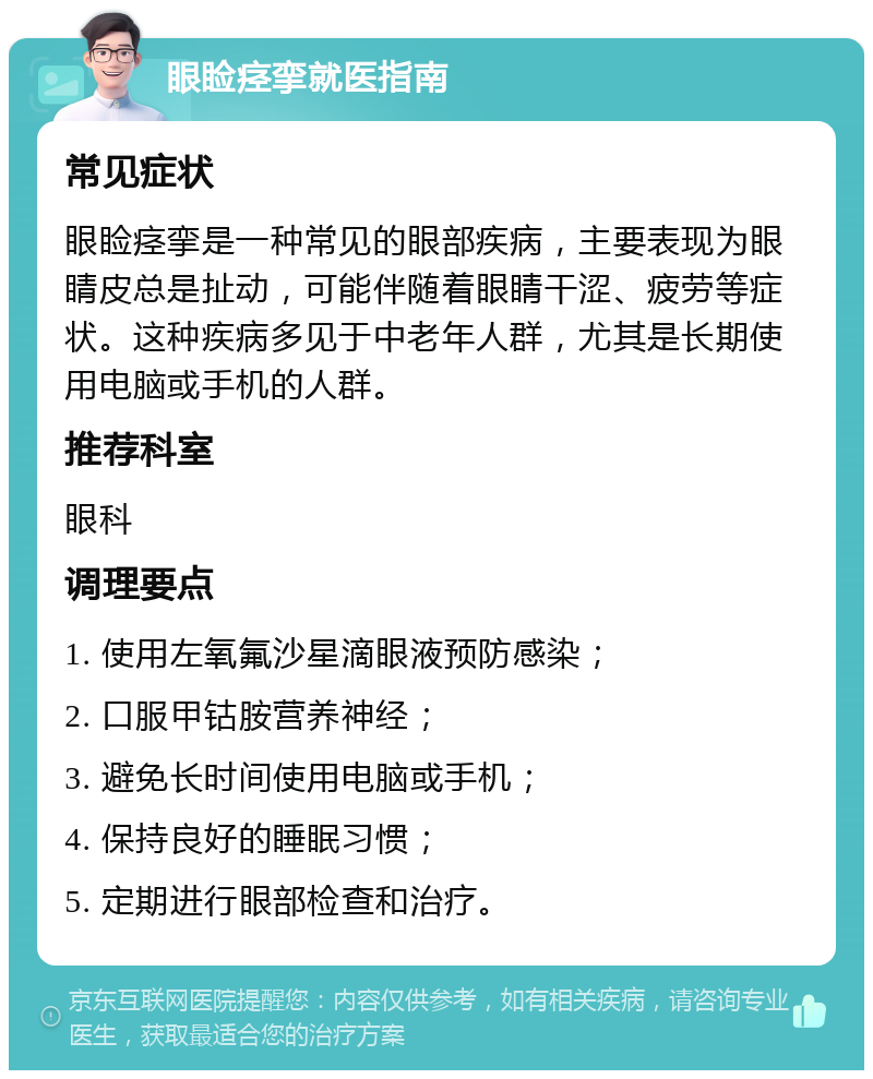 眼睑痉挛就医指南 常见症状 眼睑痉挛是一种常见的眼部疾病，主要表现为眼睛皮总是扯动，可能伴随着眼睛干涩、疲劳等症状。这种疾病多见于中老年人群，尤其是长期使用电脑或手机的人群。 推荐科室 眼科 调理要点 1. 使用左氧氟沙星滴眼液预防感染； 2. 口服甲钴胺营养神经； 3. 避免长时间使用电脑或手机； 4. 保持良好的睡眠习惯； 5. 定期进行眼部检查和治疗。