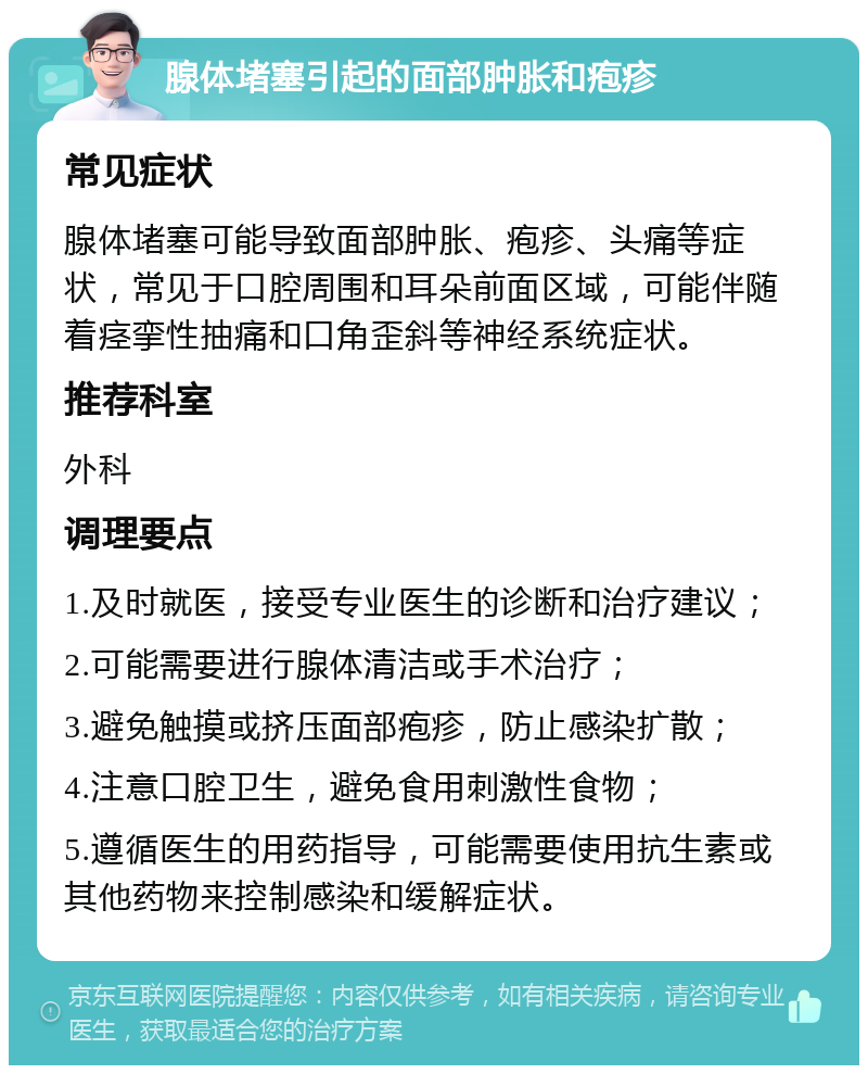 腺体堵塞引起的面部肿胀和疱疹 常见症状 腺体堵塞可能导致面部肿胀、疱疹、头痛等症状，常见于口腔周围和耳朵前面区域，可能伴随着痉挛性抽痛和口角歪斜等神经系统症状。 推荐科室 外科 调理要点 1.及时就医，接受专业医生的诊断和治疗建议； 2.可能需要进行腺体清洁或手术治疗； 3.避免触摸或挤压面部疱疹，防止感染扩散； 4.注意口腔卫生，避免食用刺激性食物； 5.遵循医生的用药指导，可能需要使用抗生素或其他药物来控制感染和缓解症状。