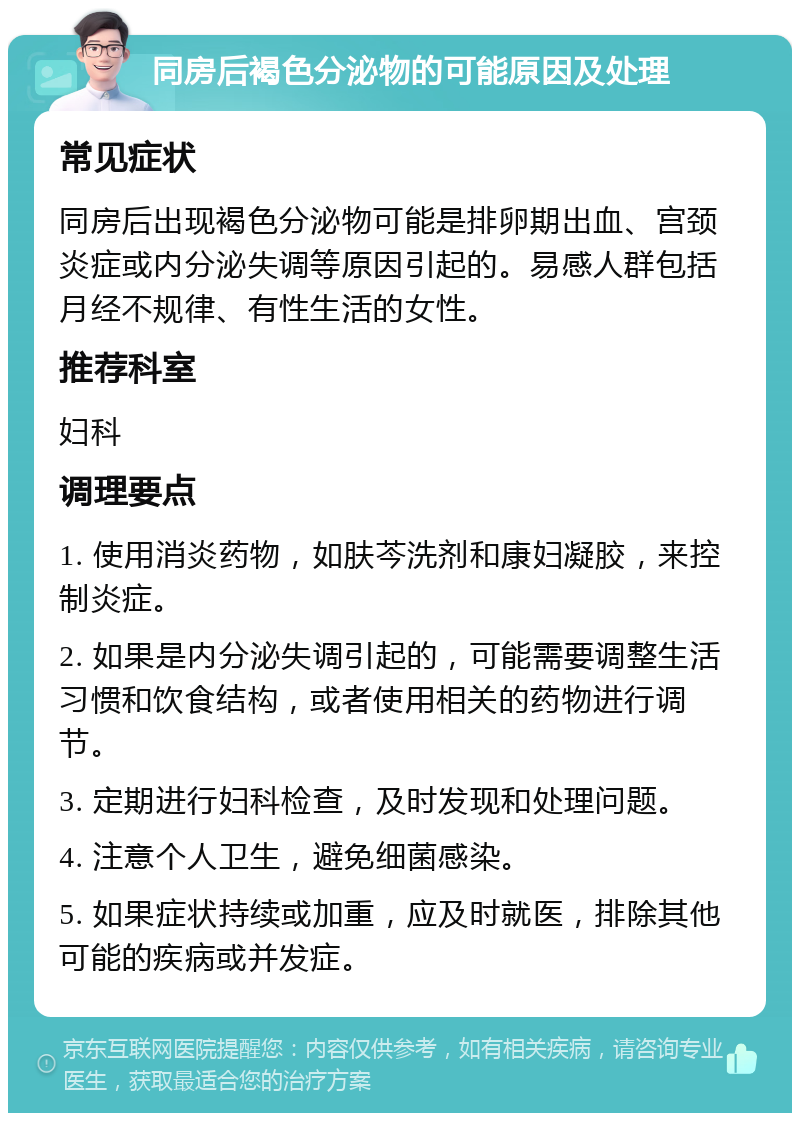 同房后褐色分泌物的可能原因及处理 常见症状 同房后出现褐色分泌物可能是排卵期出血、宫颈炎症或内分泌失调等原因引起的。易感人群包括月经不规律、有性生活的女性。 推荐科室 妇科 调理要点 1. 使用消炎药物，如肤芩洗剂和康妇凝胶，来控制炎症。 2. 如果是内分泌失调引起的，可能需要调整生活习惯和饮食结构，或者使用相关的药物进行调节。 3. 定期进行妇科检查，及时发现和处理问题。 4. 注意个人卫生，避免细菌感染。 5. 如果症状持续或加重，应及时就医，排除其他可能的疾病或并发症。