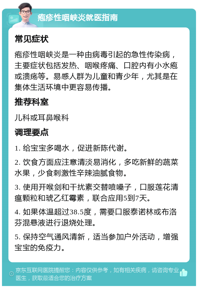 疱疹性咽峡炎就医指南 常见症状 疱疹性咽峡炎是一种由病毒引起的急性传染病，主要症状包括发热、咽喉疼痛、口腔内有小水疱或溃疡等。易感人群为儿童和青少年，尤其是在集体生活环境中更容易传播。 推荐科室 儿科或耳鼻喉科 调理要点 1. 给宝宝多喝水，促进新陈代谢。 2. 饮食方面应注意清淡易消化，多吃新鲜的蔬菜水果，少食刺激性辛辣油腻食物。 3. 使用开喉剑和干扰素交替喷嗓子，口服莲花清瘟颗粒和琥乙红霉素，联合应用5到7天。 4. 如果体温超过38.5度，需要口服泰诺林或布洛芬混悬液进行退烧处理。 5. 保持空气通风清新，适当参加户外活动，增强宝宝的免疫力。