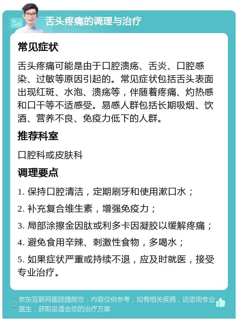 舌头疼痛的调理与治疗 常见症状 舌头疼痛可能是由于口腔溃疡、舌炎、口腔感染、过敏等原因引起的。常见症状包括舌头表面出现红斑、水泡、溃疡等，伴随着疼痛、灼热感和口干等不适感受。易感人群包括长期吸烟、饮酒、营养不良、免疫力低下的人群。 推荐科室 口腔科或皮肤科 调理要点 1. 保持口腔清洁，定期刷牙和使用漱口水； 2. 补充复合维生素，增强免疫力； 3. 局部涂擦金因肽或利多卡因凝胶以缓解疼痛； 4. 避免食用辛辣、刺激性食物，多喝水； 5. 如果症状严重或持续不退，应及时就医，接受专业治疗。