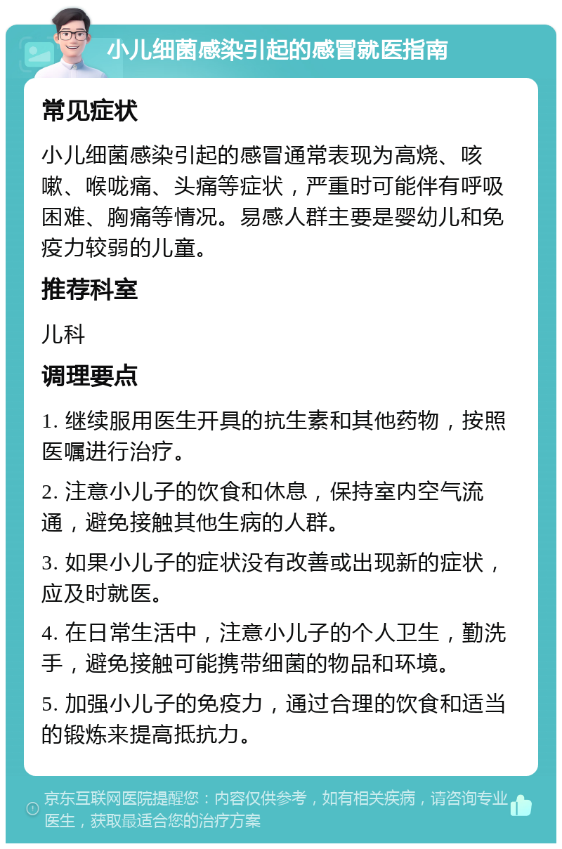 小儿细菌感染引起的感冒就医指南 常见症状 小儿细菌感染引起的感冒通常表现为高烧、咳嗽、喉咙痛、头痛等症状，严重时可能伴有呼吸困难、胸痛等情况。易感人群主要是婴幼儿和免疫力较弱的儿童。 推荐科室 儿科 调理要点 1. 继续服用医生开具的抗生素和其他药物，按照医嘱进行治疗。 2. 注意小儿子的饮食和休息，保持室内空气流通，避免接触其他生病的人群。 3. 如果小儿子的症状没有改善或出现新的症状，应及时就医。 4. 在日常生活中，注意小儿子的个人卫生，勤洗手，避免接触可能携带细菌的物品和环境。 5. 加强小儿子的免疫力，通过合理的饮食和适当的锻炼来提高抵抗力。