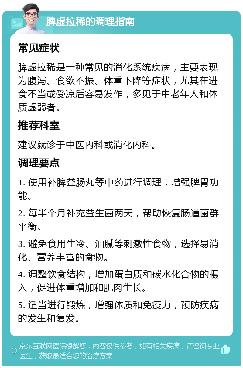 脾虚拉稀的调理指南 常见症状 脾虚拉稀是一种常见的消化系统疾病，主要表现为腹泻、食欲不振、体重下降等症状，尤其在进食不当或受凉后容易发作，多见于中老年人和体质虚弱者。 推荐科室 建议就诊于中医内科或消化内科。 调理要点 1. 使用补脾益肠丸等中药进行调理，增强脾胃功能。 2. 每半个月补充益生菌两天，帮助恢复肠道菌群平衡。 3. 避免食用生冷、油腻等刺激性食物，选择易消化、营养丰富的食物。 4. 调整饮食结构，增加蛋白质和碳水化合物的摄入，促进体重增加和肌肉生长。 5. 适当进行锻炼，增强体质和免疫力，预防疾病的发生和复发。