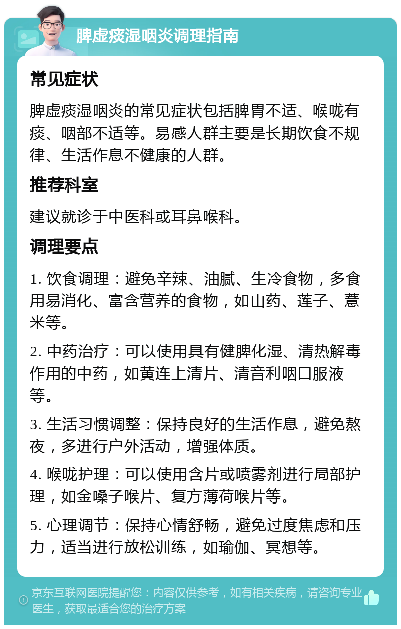 脾虚痰湿咽炎调理指南 常见症状 脾虚痰湿咽炎的常见症状包括脾胃不适、喉咙有痰、咽部不适等。易感人群主要是长期饮食不规律、生活作息不健康的人群。 推荐科室 建议就诊于中医科或耳鼻喉科。 调理要点 1. 饮食调理：避免辛辣、油腻、生冷食物，多食用易消化、富含营养的食物，如山药、莲子、薏米等。 2. 中药治疗：可以使用具有健脾化湿、清热解毒作用的中药，如黄连上清片、清音利咽口服液等。 3. 生活习惯调整：保持良好的生活作息，避免熬夜，多进行户外活动，增强体质。 4. 喉咙护理：可以使用含片或喷雾剂进行局部护理，如金嗓子喉片、复方薄荷喉片等。 5. 心理调节：保持心情舒畅，避免过度焦虑和压力，适当进行放松训练，如瑜伽、冥想等。