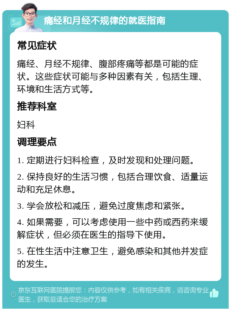 痛经和月经不规律的就医指南 常见症状 痛经、月经不规律、腹部疼痛等都是可能的症状。这些症状可能与多种因素有关，包括生理、环境和生活方式等。 推荐科室 妇科 调理要点 1. 定期进行妇科检查，及时发现和处理问题。 2. 保持良好的生活习惯，包括合理饮食、适量运动和充足休息。 3. 学会放松和减压，避免过度焦虑和紧张。 4. 如果需要，可以考虑使用一些中药或西药来缓解症状，但必须在医生的指导下使用。 5. 在性生活中注意卫生，避免感染和其他并发症的发生。