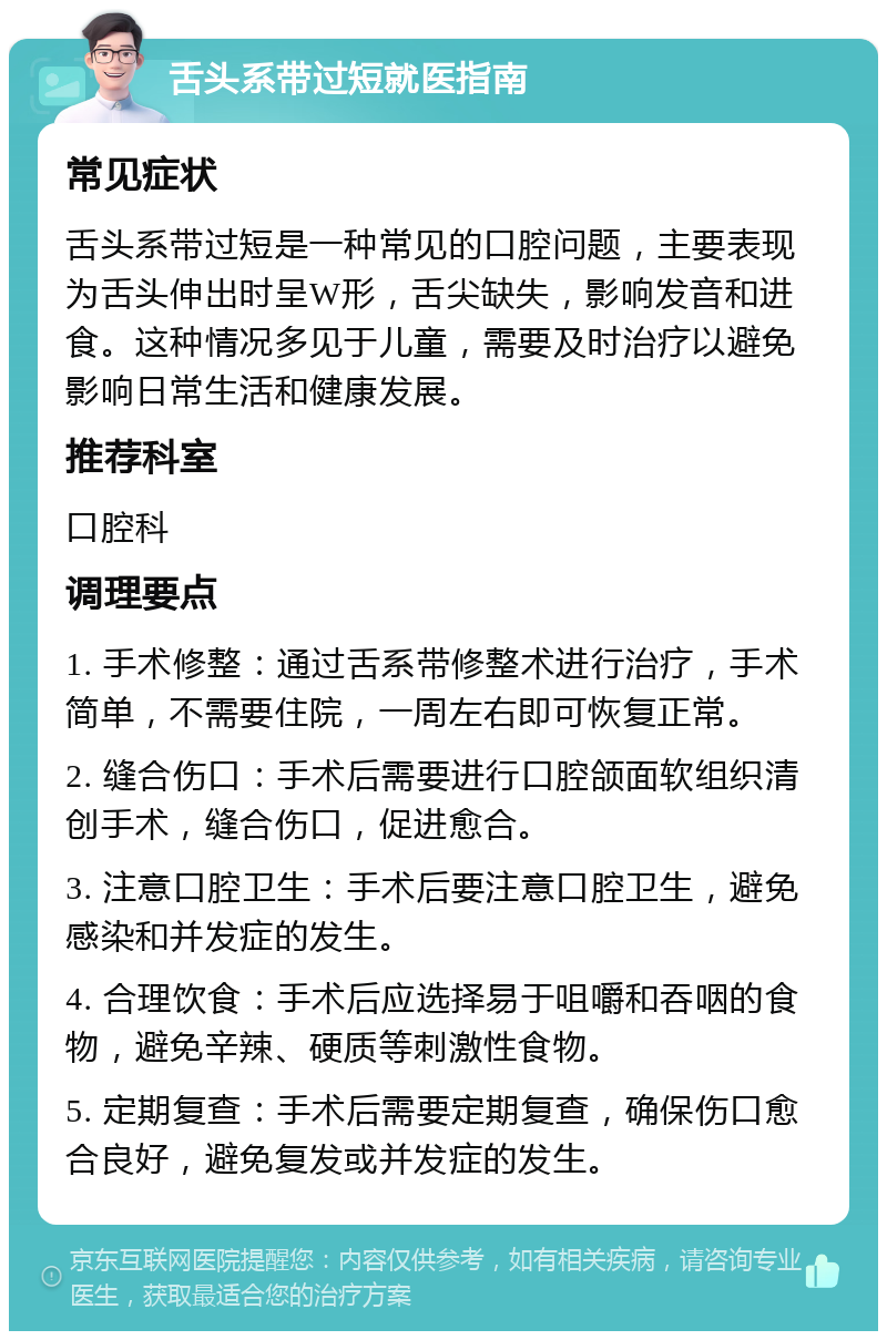 舌头系带过短就医指南 常见症状 舌头系带过短是一种常见的口腔问题，主要表现为舌头伸出时呈W形，舌尖缺失，影响发音和进食。这种情况多见于儿童，需要及时治疗以避免影响日常生活和健康发展。 推荐科室 口腔科 调理要点 1. 手术修整：通过舌系带修整术进行治疗，手术简单，不需要住院，一周左右即可恢复正常。 2. 缝合伤口：手术后需要进行口腔颌面软组织清创手术，缝合伤口，促进愈合。 3. 注意口腔卫生：手术后要注意口腔卫生，避免感染和并发症的发生。 4. 合理饮食：手术后应选择易于咀嚼和吞咽的食物，避免辛辣、硬质等刺激性食物。 5. 定期复查：手术后需要定期复查，确保伤口愈合良好，避免复发或并发症的发生。