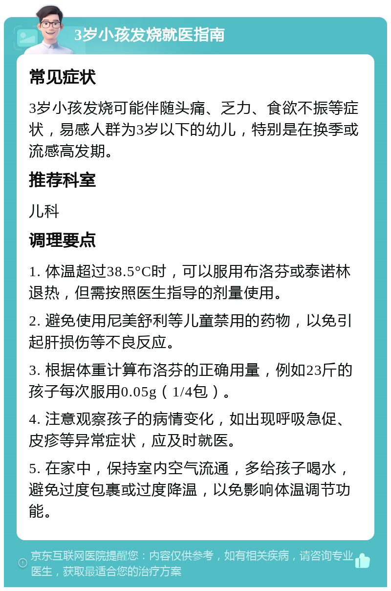 3岁小孩发烧就医指南 常见症状 3岁小孩发烧可能伴随头痛、乏力、食欲不振等症状，易感人群为3岁以下的幼儿，特别是在换季或流感高发期。 推荐科室 儿科 调理要点 1. 体温超过38.5°C时，可以服用布洛芬或泰诺林退热，但需按照医生指导的剂量使用。 2. 避免使用尼美舒利等儿童禁用的药物，以免引起肝损伤等不良反应。 3. 根据体重计算布洛芬的正确用量，例如23斤的孩子每次服用0.05g（1/4包）。 4. 注意观察孩子的病情变化，如出现呼吸急促、皮疹等异常症状，应及时就医。 5. 在家中，保持室内空气流通，多给孩子喝水，避免过度包裹或过度降温，以免影响体温调节功能。