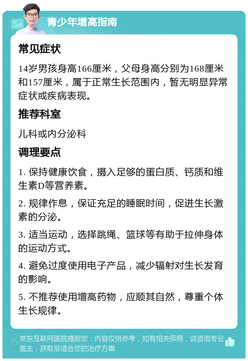 青少年增高指南 常见症状 14岁男孩身高166厘米，父母身高分别为168厘米和157厘米，属于正常生长范围内，暂无明显异常症状或疾病表现。 推荐科室 儿科或内分泌科 调理要点 1. 保持健康饮食，摄入足够的蛋白质、钙质和维生素D等营养素。 2. 规律作息，保证充足的睡眠时间，促进生长激素的分泌。 3. 适当运动，选择跳绳、篮球等有助于拉伸身体的运动方式。 4. 避免过度使用电子产品，减少辐射对生长发育的影响。 5. 不推荐使用增高药物，应顺其自然，尊重个体生长规律。