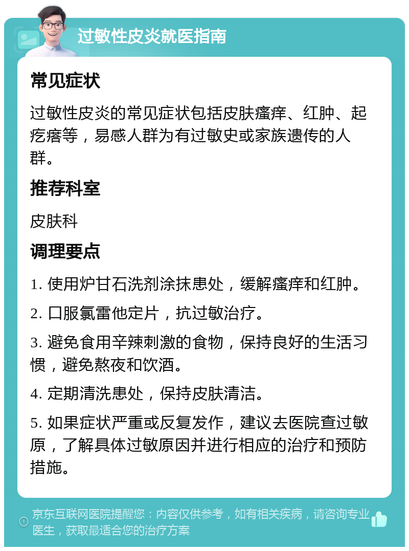 过敏性皮炎就医指南 常见症状 过敏性皮炎的常见症状包括皮肤瘙痒、红肿、起疙瘩等，易感人群为有过敏史或家族遗传的人群。 推荐科室 皮肤科 调理要点 1. 使用炉甘石洗剂涂抹患处，缓解瘙痒和红肿。 2. 口服氯雷他定片，抗过敏治疗。 3. 避免食用辛辣刺激的食物，保持良好的生活习惯，避免熬夜和饮酒。 4. 定期清洗患处，保持皮肤清洁。 5. 如果症状严重或反复发作，建议去医院查过敏原，了解具体过敏原因并进行相应的治疗和预防措施。