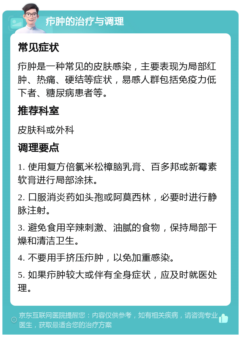 疖肿的治疗与调理 常见症状 疖肿是一种常见的皮肤感染，主要表现为局部红肿、热痛、硬结等症状，易感人群包括免疫力低下者、糖尿病患者等。 推荐科室 皮肤科或外科 调理要点 1. 使用复方倍氯米松樟脑乳膏、百多邦或新霉素软膏进行局部涂抹。 2. 口服消炎药如头孢或阿莫西林，必要时进行静脉注射。 3. 避免食用辛辣刺激、油腻的食物，保持局部干燥和清洁卫生。 4. 不要用手挤压疖肿，以免加重感染。 5. 如果疖肿较大或伴有全身症状，应及时就医处理。