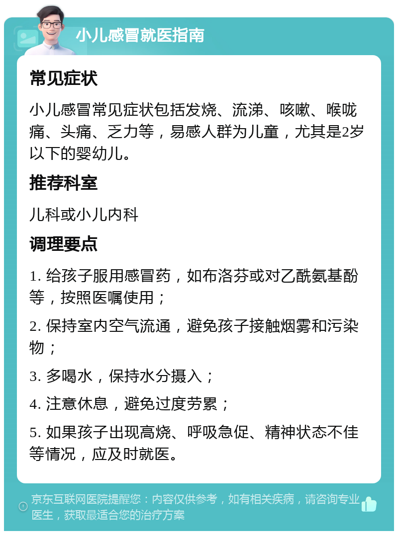 小儿感冒就医指南 常见症状 小儿感冒常见症状包括发烧、流涕、咳嗽、喉咙痛、头痛、乏力等，易感人群为儿童，尤其是2岁以下的婴幼儿。 推荐科室 儿科或小儿内科 调理要点 1. 给孩子服用感冒药，如布洛芬或对乙酰氨基酚等，按照医嘱使用； 2. 保持室内空气流通，避免孩子接触烟雾和污染物； 3. 多喝水，保持水分摄入； 4. 注意休息，避免过度劳累； 5. 如果孩子出现高烧、呼吸急促、精神状态不佳等情况，应及时就医。