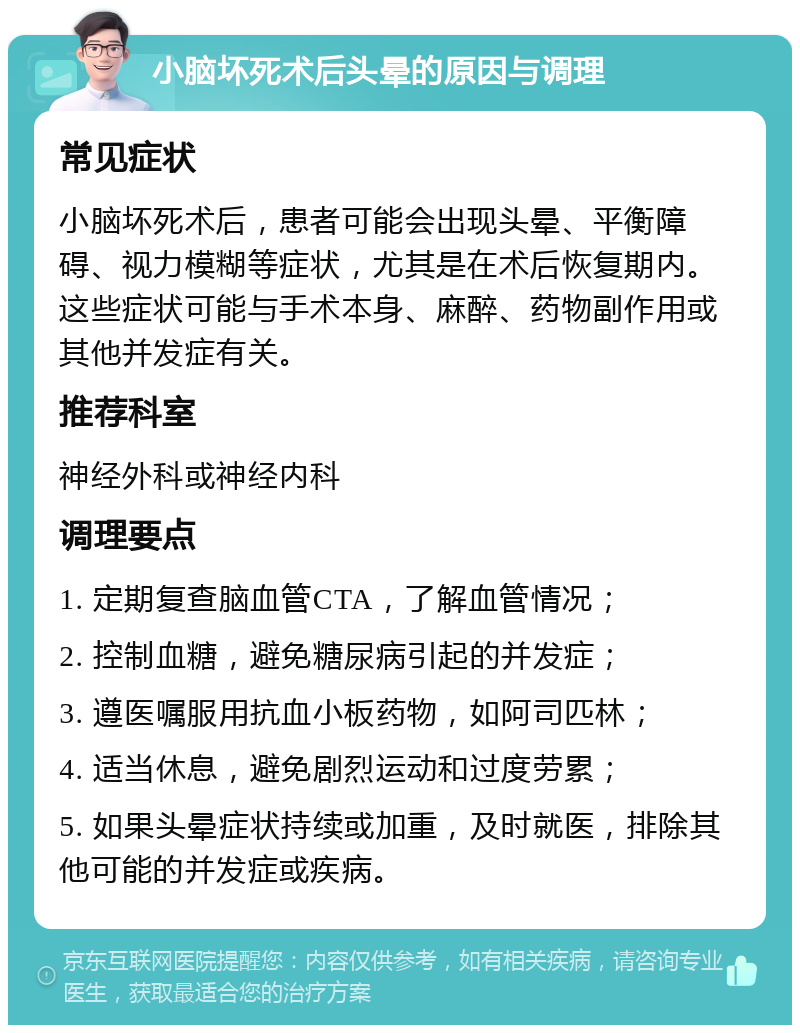 小脑坏死术后头晕的原因与调理 常见症状 小脑坏死术后，患者可能会出现头晕、平衡障碍、视力模糊等症状，尤其是在术后恢复期内。这些症状可能与手术本身、麻醉、药物副作用或其他并发症有关。 推荐科室 神经外科或神经内科 调理要点 1. 定期复查脑血管CTA，了解血管情况； 2. 控制血糖，避免糖尿病引起的并发症； 3. 遵医嘱服用抗血小板药物，如阿司匹林； 4. 适当休息，避免剧烈运动和过度劳累； 5. 如果头晕症状持续或加重，及时就医，排除其他可能的并发症或疾病。