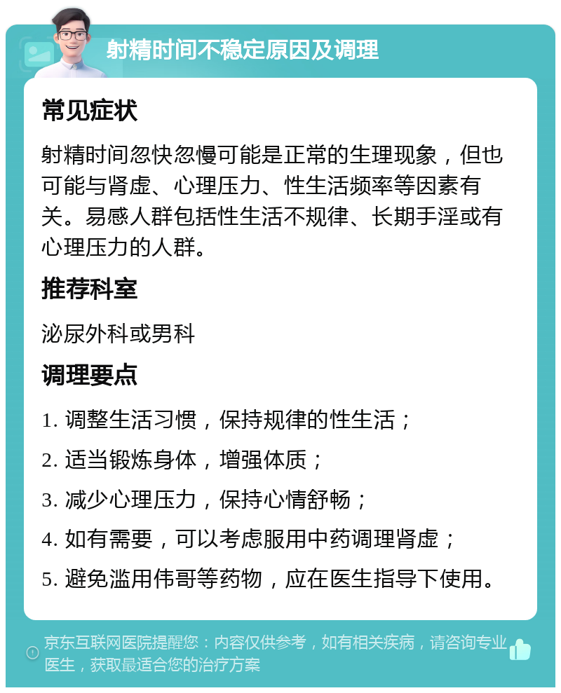 射精时间不稳定原因及调理 常见症状 射精时间忽快忽慢可能是正常的生理现象，但也可能与肾虚、心理压力、性生活频率等因素有关。易感人群包括性生活不规律、长期手淫或有心理压力的人群。 推荐科室 泌尿外科或男科 调理要点 1. 调整生活习惯，保持规律的性生活； 2. 适当锻炼身体，增强体质； 3. 减少心理压力，保持心情舒畅； 4. 如有需要，可以考虑服用中药调理肾虚； 5. 避免滥用伟哥等药物，应在医生指导下使用。