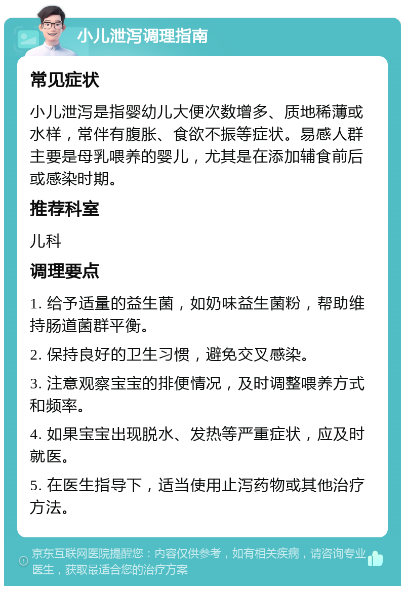 小儿泄泻调理指南 常见症状 小儿泄泻是指婴幼儿大便次数增多、质地稀薄或水样，常伴有腹胀、食欲不振等症状。易感人群主要是母乳喂养的婴儿，尤其是在添加辅食前后或感染时期。 推荐科室 儿科 调理要点 1. 给予适量的益生菌，如奶味益生菌粉，帮助维持肠道菌群平衡。 2. 保持良好的卫生习惯，避免交叉感染。 3. 注意观察宝宝的排便情况，及时调整喂养方式和频率。 4. 如果宝宝出现脱水、发热等严重症状，应及时就医。 5. 在医生指导下，适当使用止泻药物或其他治疗方法。