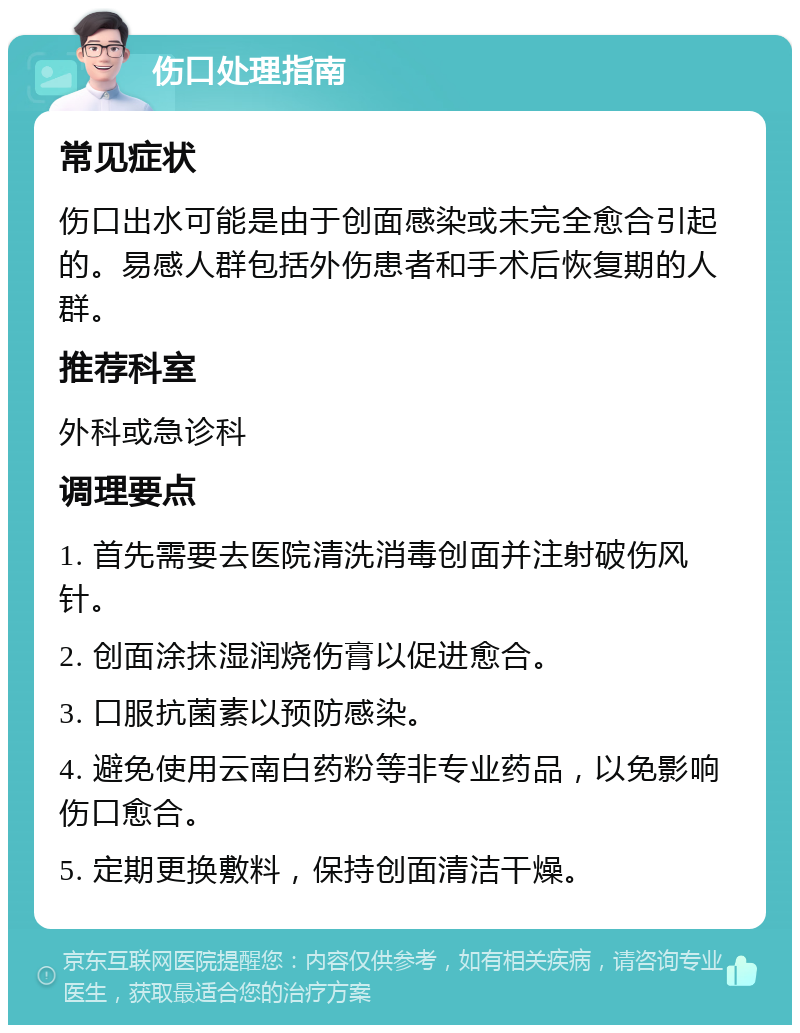 伤口处理指南 常见症状 伤口出水可能是由于创面感染或未完全愈合引起的。易感人群包括外伤患者和手术后恢复期的人群。 推荐科室 外科或急诊科 调理要点 1. 首先需要去医院清洗消毒创面并注射破伤风针。 2. 创面涂抹湿润烧伤膏以促进愈合。 3. 口服抗菌素以预防感染。 4. 避免使用云南白药粉等非专业药品，以免影响伤口愈合。 5. 定期更换敷料，保持创面清洁干燥。