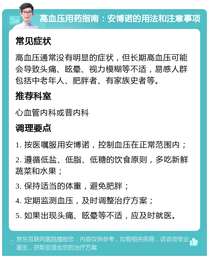 高血压用药指南：安博诺的用法和注意事项 常见症状 高血压通常没有明显的症状，但长期高血压可能会导致头痛、眩晕、视力模糊等不适，易感人群包括中老年人、肥胖者、有家族史者等。 推荐科室 心血管内科或普内科 调理要点 1. 按医嘱服用安博诺，控制血压在正常范围内； 2. 遵循低盐、低脂、低糖的饮食原则，多吃新鲜蔬菜和水果； 3. 保持适当的体重，避免肥胖； 4. 定期监测血压，及时调整治疗方案； 5. 如果出现头痛、眩晕等不适，应及时就医。