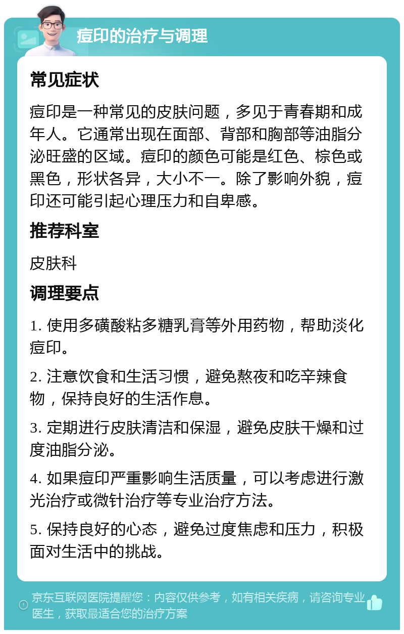 痘印的治疗与调理 常见症状 痘印是一种常见的皮肤问题，多见于青春期和成年人。它通常出现在面部、背部和胸部等油脂分泌旺盛的区域。痘印的颜色可能是红色、棕色或黑色，形状各异，大小不一。除了影响外貌，痘印还可能引起心理压力和自卑感。 推荐科室 皮肤科 调理要点 1. 使用多磺酸粘多糖乳膏等外用药物，帮助淡化痘印。 2. 注意饮食和生活习惯，避免熬夜和吃辛辣食物，保持良好的生活作息。 3. 定期进行皮肤清洁和保湿，避免皮肤干燥和过度油脂分泌。 4. 如果痘印严重影响生活质量，可以考虑进行激光治疗或微针治疗等专业治疗方法。 5. 保持良好的心态，避免过度焦虑和压力，积极面对生活中的挑战。