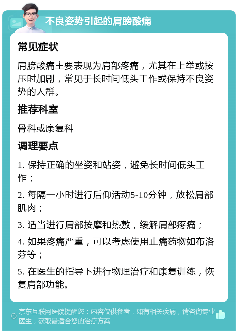 不良姿势引起的肩膀酸痛 常见症状 肩膀酸痛主要表现为肩部疼痛，尤其在上举或按压时加剧，常见于长时间低头工作或保持不良姿势的人群。 推荐科室 骨科或康复科 调理要点 1. 保持正确的坐姿和站姿，避免长时间低头工作； 2. 每隔一小时进行后仰活动5-10分钟，放松肩部肌肉； 3. 适当进行肩部按摩和热敷，缓解肩部疼痛； 4. 如果疼痛严重，可以考虑使用止痛药物如布洛芬等； 5. 在医生的指导下进行物理治疗和康复训练，恢复肩部功能。