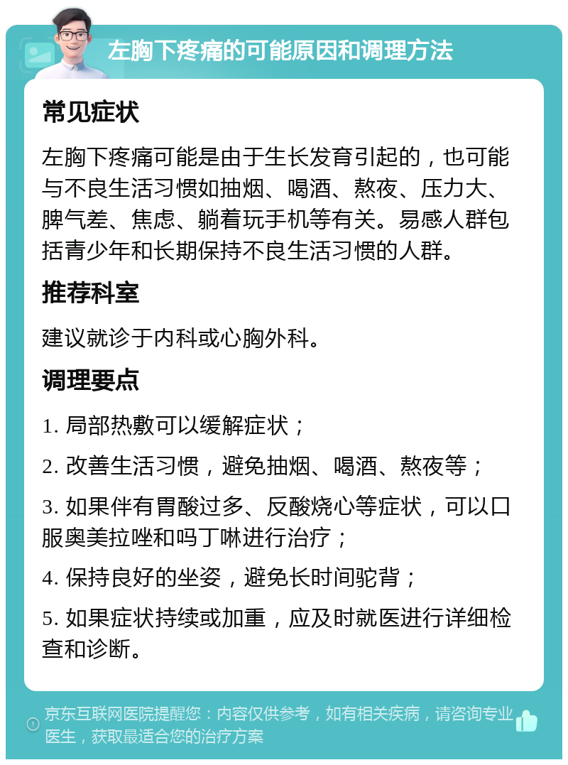 左胸下疼痛的可能原因和调理方法 常见症状 左胸下疼痛可能是由于生长发育引起的，也可能与不良生活习惯如抽烟、喝酒、熬夜、压力大、脾气差、焦虑、躺着玩手机等有关。易感人群包括青少年和长期保持不良生活习惯的人群。 推荐科室 建议就诊于内科或心胸外科。 调理要点 1. 局部热敷可以缓解症状； 2. 改善生活习惯，避免抽烟、喝酒、熬夜等； 3. 如果伴有胃酸过多、反酸烧心等症状，可以口服奥美拉唑和吗丁啉进行治疗； 4. 保持良好的坐姿，避免长时间驼背； 5. 如果症状持续或加重，应及时就医进行详细检查和诊断。