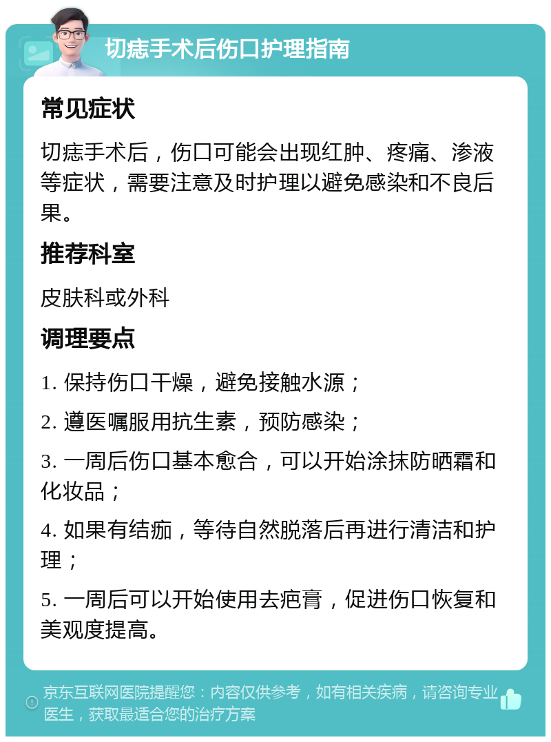 切痣手术后伤口护理指南 常见症状 切痣手术后，伤口可能会出现红肿、疼痛、渗液等症状，需要注意及时护理以避免感染和不良后果。 推荐科室 皮肤科或外科 调理要点 1. 保持伤口干燥，避免接触水源； 2. 遵医嘱服用抗生素，预防感染； 3. 一周后伤口基本愈合，可以开始涂抹防晒霜和化妆品； 4. 如果有结痂，等待自然脱落后再进行清洁和护理； 5. 一周后可以开始使用去疤膏，促进伤口恢复和美观度提高。