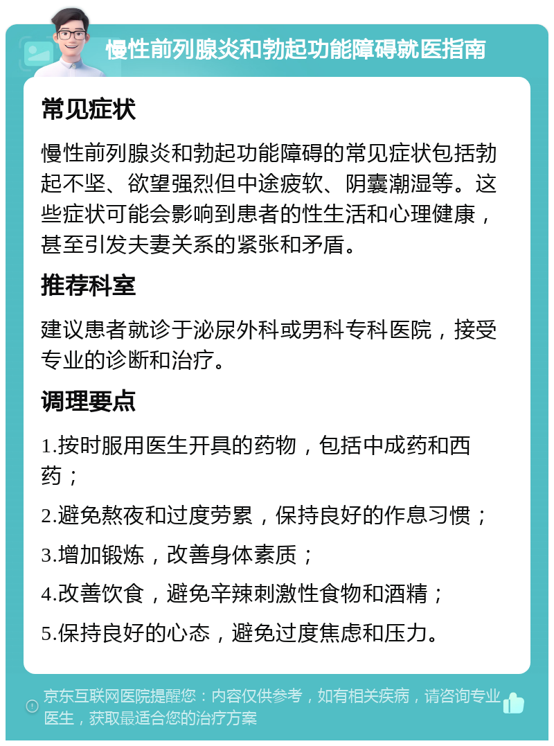 慢性前列腺炎和勃起功能障碍就医指南 常见症状 慢性前列腺炎和勃起功能障碍的常见症状包括勃起不坚、欲望强烈但中途疲软、阴囊潮湿等。这些症状可能会影响到患者的性生活和心理健康，甚至引发夫妻关系的紧张和矛盾。 推荐科室 建议患者就诊于泌尿外科或男科专科医院，接受专业的诊断和治疗。 调理要点 1.按时服用医生开具的药物，包括中成药和西药； 2.避免熬夜和过度劳累，保持良好的作息习惯； 3.增加锻炼，改善身体素质； 4.改善饮食，避免辛辣刺激性食物和酒精； 5.保持良好的心态，避免过度焦虑和压力。