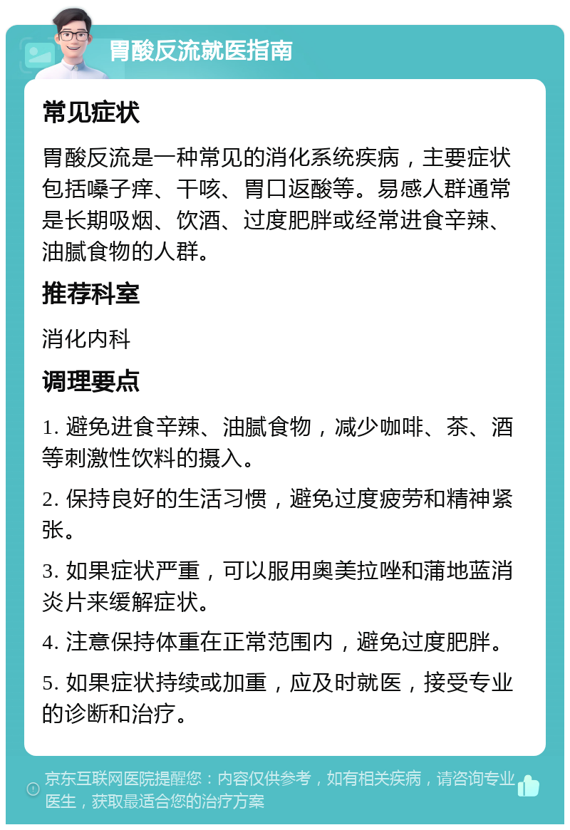 胃酸反流就医指南 常见症状 胃酸反流是一种常见的消化系统疾病，主要症状包括嗓子痒、干咳、胃口返酸等。易感人群通常是长期吸烟、饮酒、过度肥胖或经常进食辛辣、油腻食物的人群。 推荐科室 消化内科 调理要点 1. 避免进食辛辣、油腻食物，减少咖啡、茶、酒等刺激性饮料的摄入。 2. 保持良好的生活习惯，避免过度疲劳和精神紧张。 3. 如果症状严重，可以服用奥美拉唑和蒲地蓝消炎片来缓解症状。 4. 注意保持体重在正常范围内，避免过度肥胖。 5. 如果症状持续或加重，应及时就医，接受专业的诊断和治疗。