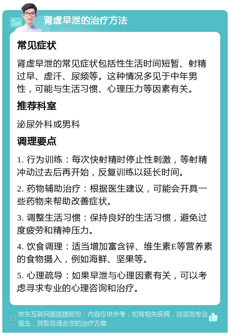 肾虚早泄的治疗方法 常见症状 肾虚早泄的常见症状包括性生活时间短暂、射精过早、虚汗、尿频等。这种情况多见于中年男性，可能与生活习惯、心理压力等因素有关。 推荐科室 泌尿外科或男科 调理要点 1. 行为训练：每次快射精时停止性刺激，等射精冲动过去后再开始，反复训练以延长时间。 2. 药物辅助治疗：根据医生建议，可能会开具一些药物来帮助改善症状。 3. 调整生活习惯：保持良好的生活习惯，避免过度疲劳和精神压力。 4. 饮食调理：适当增加富含锌、维生素E等营养素的食物摄入，例如海鲜、坚果等。 5. 心理疏导：如果早泄与心理因素有关，可以考虑寻求专业的心理咨询和治疗。