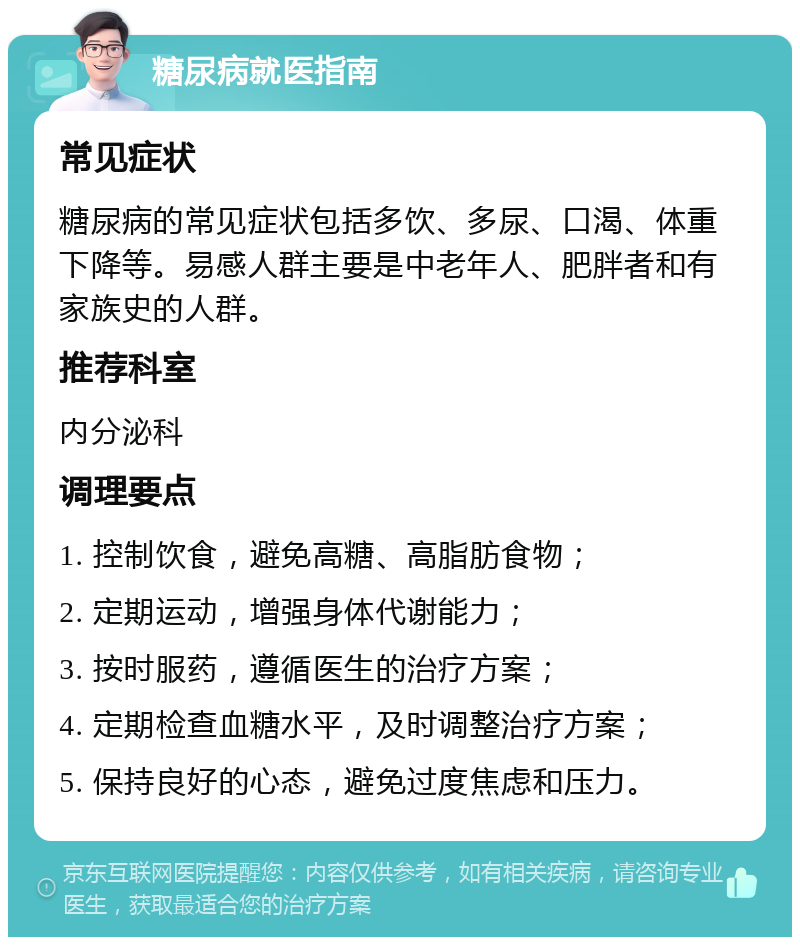 糖尿病就医指南 常见症状 糖尿病的常见症状包括多饮、多尿、口渴、体重下降等。易感人群主要是中老年人、肥胖者和有家族史的人群。 推荐科室 内分泌科 调理要点 1. 控制饮食，避免高糖、高脂肪食物； 2. 定期运动，增强身体代谢能力； 3. 按时服药，遵循医生的治疗方案； 4. 定期检查血糖水平，及时调整治疗方案； 5. 保持良好的心态，避免过度焦虑和压力。