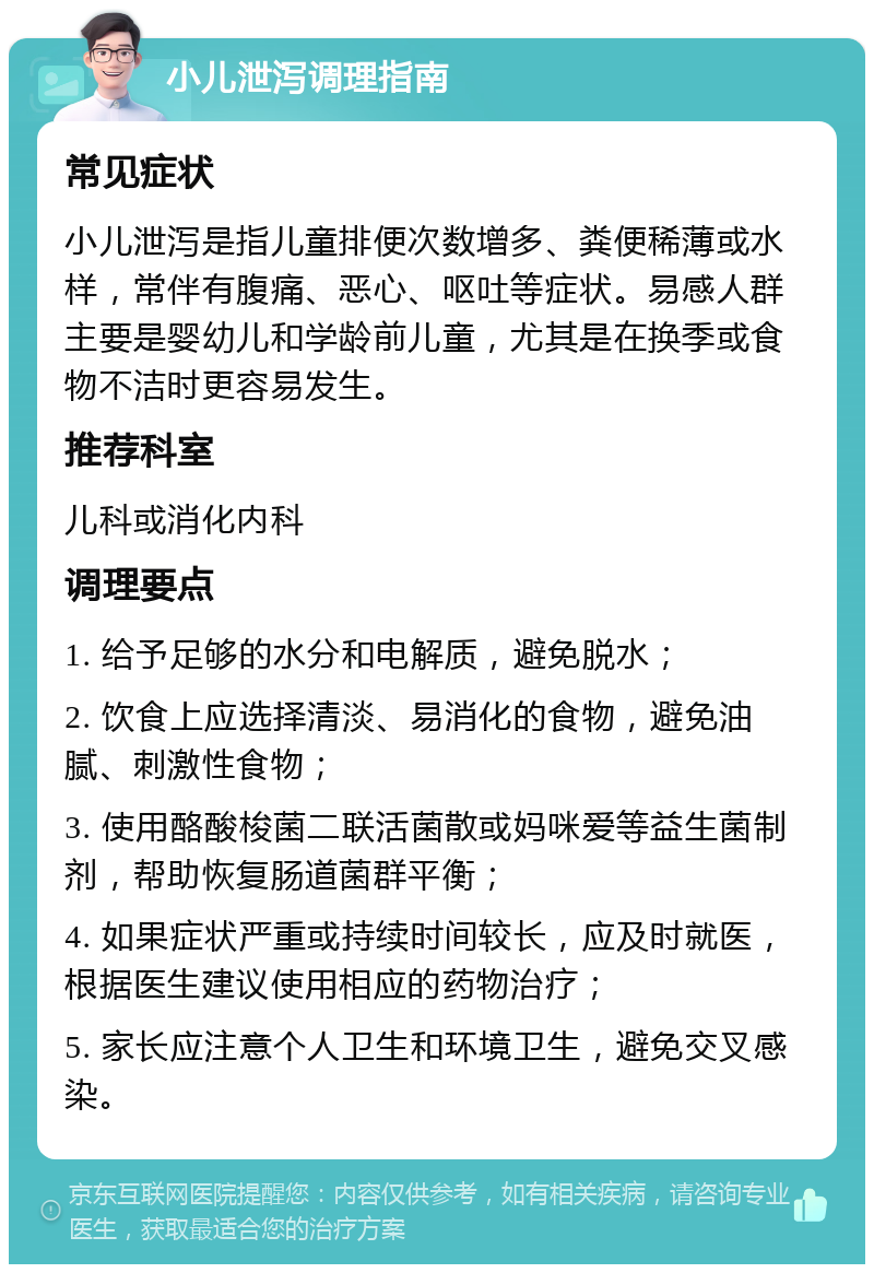 小儿泄泻调理指南 常见症状 小儿泄泻是指儿童排便次数增多、粪便稀薄或水样，常伴有腹痛、恶心、呕吐等症状。易感人群主要是婴幼儿和学龄前儿童，尤其是在换季或食物不洁时更容易发生。 推荐科室 儿科或消化内科 调理要点 1. 给予足够的水分和电解质，避免脱水； 2. 饮食上应选择清淡、易消化的食物，避免油腻、刺激性食物； 3. 使用酪酸梭菌二联活菌散或妈咪爱等益生菌制剂，帮助恢复肠道菌群平衡； 4. 如果症状严重或持续时间较长，应及时就医，根据医生建议使用相应的药物治疗； 5. 家长应注意个人卫生和环境卫生，避免交叉感染。