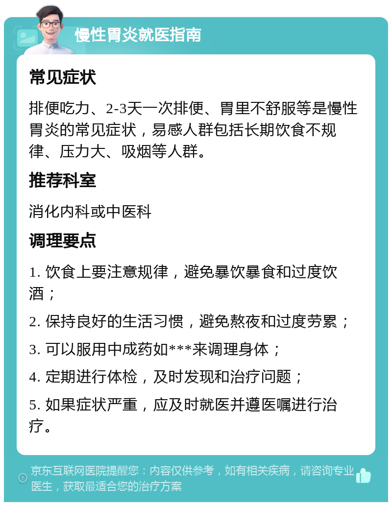 慢性胃炎就医指南 常见症状 排便吃力、2-3天一次排便、胃里不舒服等是慢性胃炎的常见症状，易感人群包括长期饮食不规律、压力大、吸烟等人群。 推荐科室 消化内科或中医科 调理要点 1. 饮食上要注意规律，避免暴饮暴食和过度饮酒； 2. 保持良好的生活习惯，避免熬夜和过度劳累； 3. 可以服用中成药如***来调理身体； 4. 定期进行体检，及时发现和治疗问题； 5. 如果症状严重，应及时就医并遵医嘱进行治疗。