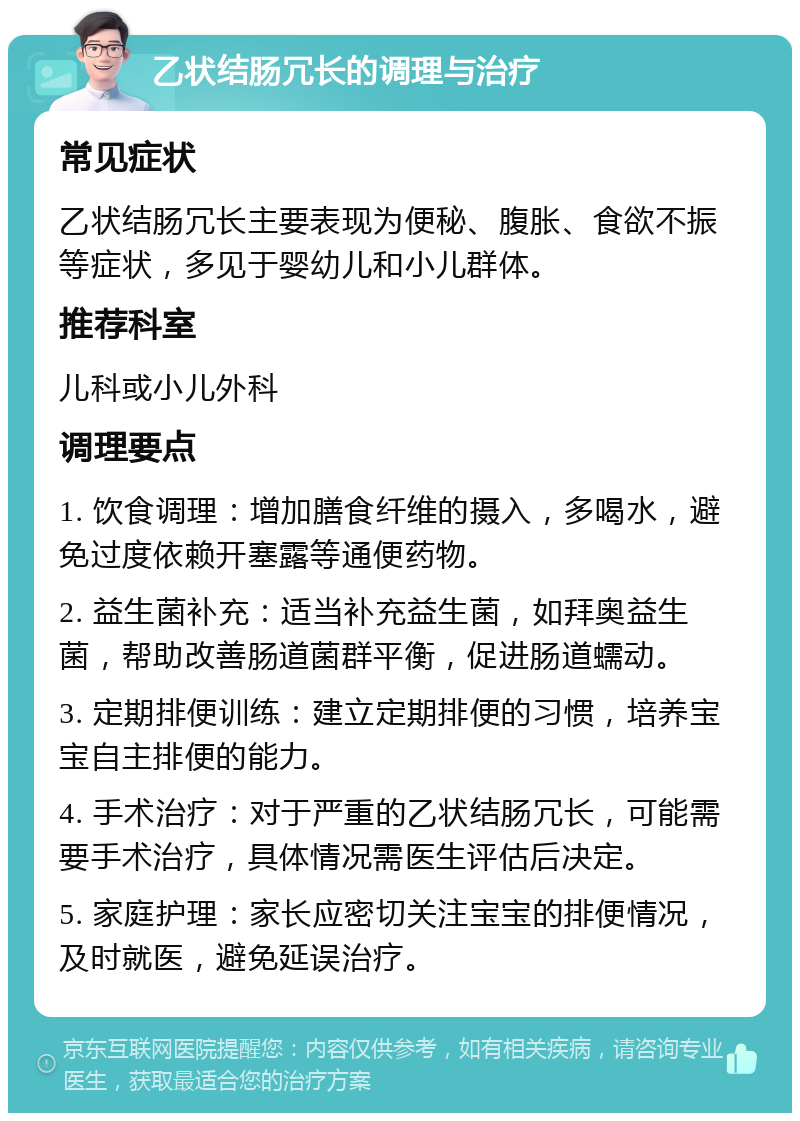 乙状结肠冗长的调理与治疗 常见症状 乙状结肠冗长主要表现为便秘、腹胀、食欲不振等症状，多见于婴幼儿和小儿群体。 推荐科室 儿科或小儿外科 调理要点 1. 饮食调理：增加膳食纤维的摄入，多喝水，避免过度依赖开塞露等通便药物。 2. 益生菌补充：适当补充益生菌，如拜奥益生菌，帮助改善肠道菌群平衡，促进肠道蠕动。 3. 定期排便训练：建立定期排便的习惯，培养宝宝自主排便的能力。 4. 手术治疗：对于严重的乙状结肠冗长，可能需要手术治疗，具体情况需医生评估后决定。 5. 家庭护理：家长应密切关注宝宝的排便情况，及时就医，避免延误治疗。