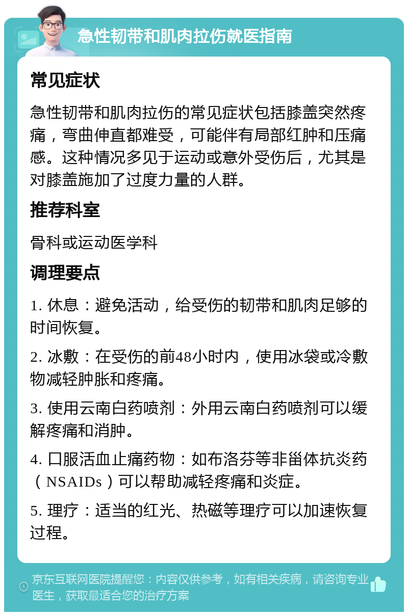 急性韧带和肌肉拉伤就医指南 常见症状 急性韧带和肌肉拉伤的常见症状包括膝盖突然疼痛，弯曲伸直都难受，可能伴有局部红肿和压痛感。这种情况多见于运动或意外受伤后，尤其是对膝盖施加了过度力量的人群。 推荐科室 骨科或运动医学科 调理要点 1. 休息：避免活动，给受伤的韧带和肌肉足够的时间恢复。 2. 冰敷：在受伤的前48小时内，使用冰袋或冷敷物减轻肿胀和疼痛。 3. 使用云南白药喷剂：外用云南白药喷剂可以缓解疼痛和消肿。 4. 口服活血止痛药物：如布洛芬等非甾体抗炎药（NSAIDs）可以帮助减轻疼痛和炎症。 5. 理疗：适当的红光、热磁等理疗可以加速恢复过程。