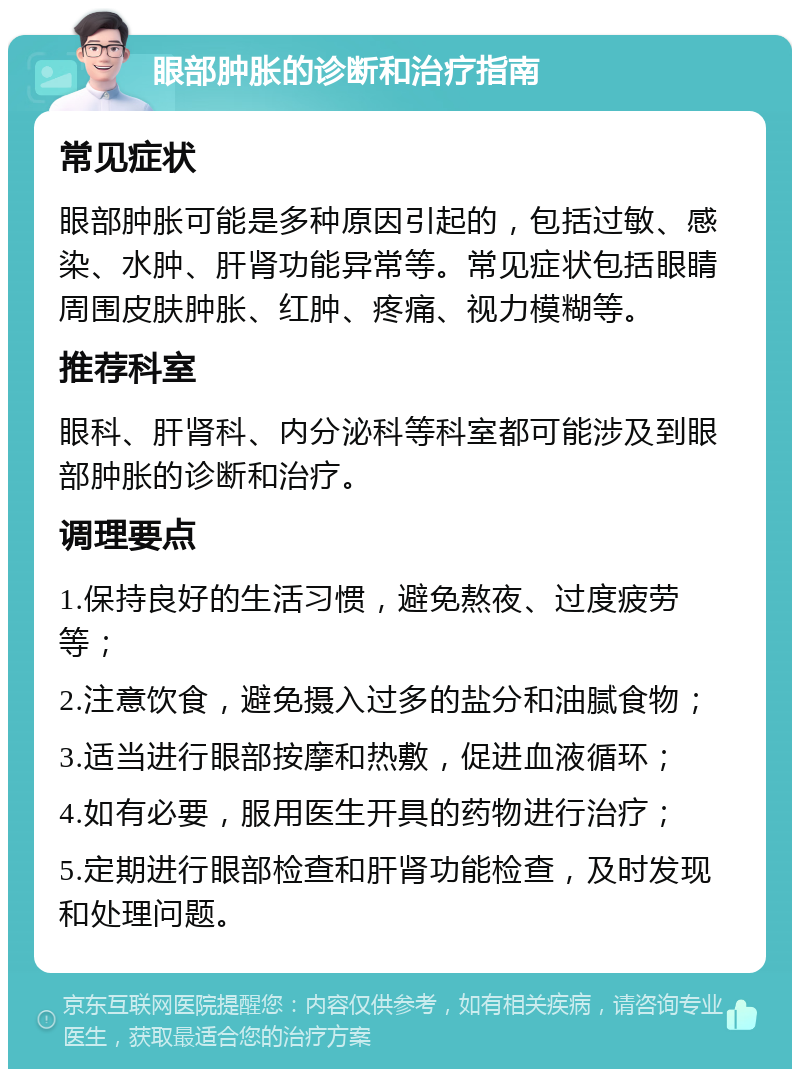 眼部肿胀的诊断和治疗指南 常见症状 眼部肿胀可能是多种原因引起的，包括过敏、感染、水肿、肝肾功能异常等。常见症状包括眼睛周围皮肤肿胀、红肿、疼痛、视力模糊等。 推荐科室 眼科、肝肾科、内分泌科等科室都可能涉及到眼部肿胀的诊断和治疗。 调理要点 1.保持良好的生活习惯，避免熬夜、过度疲劳等； 2.注意饮食，避免摄入过多的盐分和油腻食物； 3.适当进行眼部按摩和热敷，促进血液循环； 4.如有必要，服用医生开具的药物进行治疗； 5.定期进行眼部检查和肝肾功能检查，及时发现和处理问题。