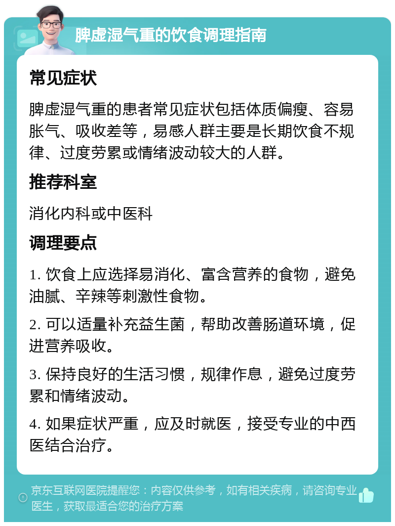 脾虚湿气重的饮食调理指南 常见症状 脾虚湿气重的患者常见症状包括体质偏瘦、容易胀气、吸收差等，易感人群主要是长期饮食不规律、过度劳累或情绪波动较大的人群。 推荐科室 消化内科或中医科 调理要点 1. 饮食上应选择易消化、富含营养的食物，避免油腻、辛辣等刺激性食物。 2. 可以适量补充益生菌，帮助改善肠道环境，促进营养吸收。 3. 保持良好的生活习惯，规律作息，避免过度劳累和情绪波动。 4. 如果症状严重，应及时就医，接受专业的中西医结合治疗。