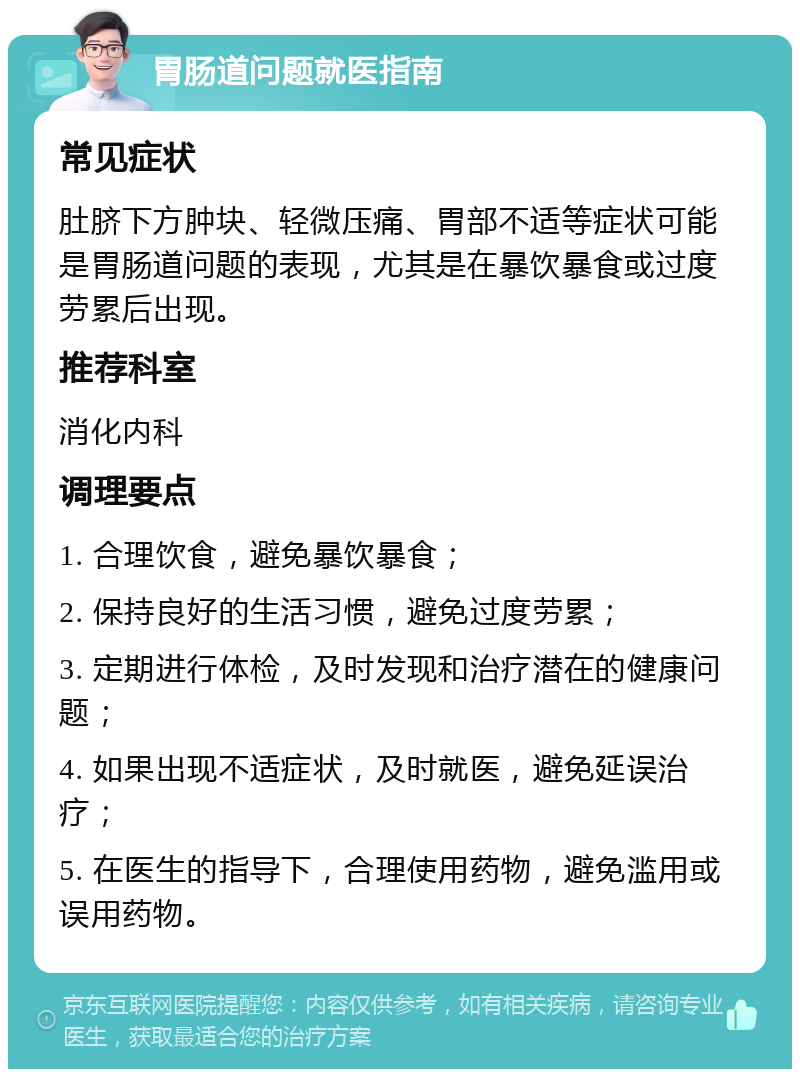 胃肠道问题就医指南 常见症状 肚脐下方肿块、轻微压痛、胃部不适等症状可能是胃肠道问题的表现，尤其是在暴饮暴食或过度劳累后出现。 推荐科室 消化内科 调理要点 1. 合理饮食，避免暴饮暴食； 2. 保持良好的生活习惯，避免过度劳累； 3. 定期进行体检，及时发现和治疗潜在的健康问题； 4. 如果出现不适症状，及时就医，避免延误治疗； 5. 在医生的指导下，合理使用药物，避免滥用或误用药物。