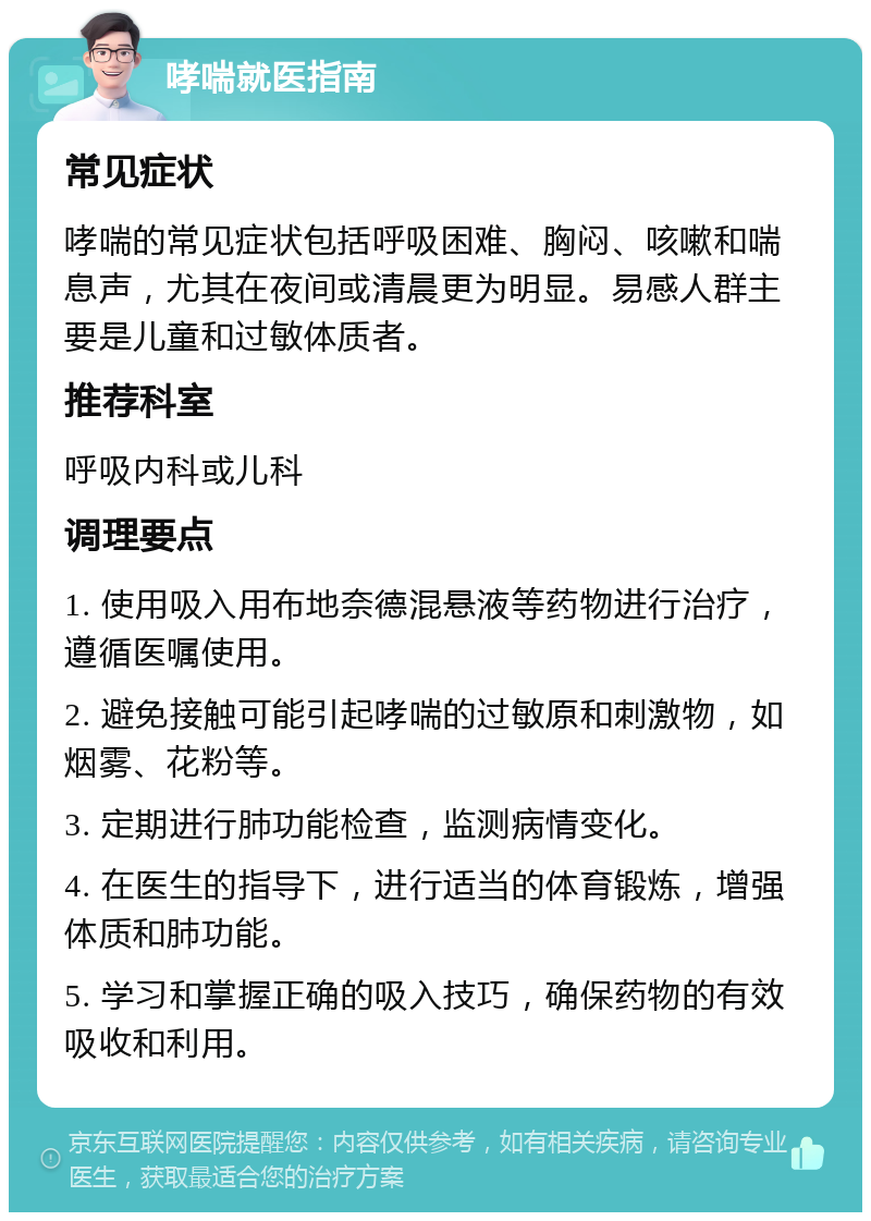 哮喘就医指南 常见症状 哮喘的常见症状包括呼吸困难、胸闷、咳嗽和喘息声，尤其在夜间或清晨更为明显。易感人群主要是儿童和过敏体质者。 推荐科室 呼吸内科或儿科 调理要点 1. 使用吸入用布地奈德混悬液等药物进行治疗，遵循医嘱使用。 2. 避免接触可能引起哮喘的过敏原和刺激物，如烟雾、花粉等。 3. 定期进行肺功能检查，监测病情变化。 4. 在医生的指导下，进行适当的体育锻炼，增强体质和肺功能。 5. 学习和掌握正确的吸入技巧，确保药物的有效吸收和利用。