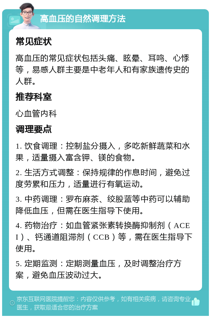 高血压的自然调理方法 常见症状 高血压的常见症状包括头痛、眩晕、耳鸣、心悸等，易感人群主要是中老年人和有家族遗传史的人群。 推荐科室 心血管内科 调理要点 1. 饮食调理：控制盐分摄入，多吃新鲜蔬菜和水果，适量摄入富含钾、镁的食物。 2. 生活方式调整：保持规律的作息时间，避免过度劳累和压力，适量进行有氧运动。 3. 中药调理：罗布麻茶、绞股蓝等中药可以辅助降低血压，但需在医生指导下使用。 4. 药物治疗：如血管紧张素转换酶抑制剂（ACEI）、钙通道阻滞剂（CCB）等，需在医生指导下使用。 5. 定期监测：定期测量血压，及时调整治疗方案，避免血压波动过大。