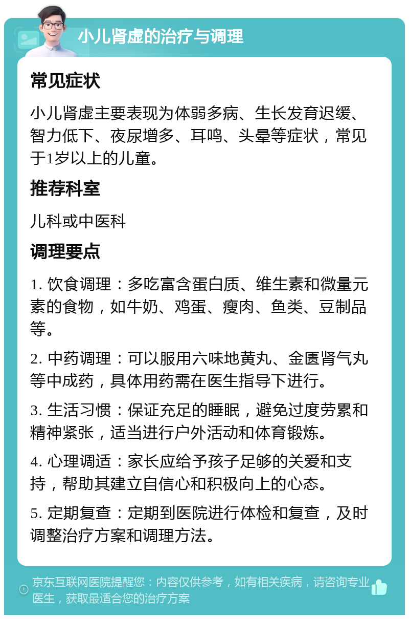 小儿肾虚的治疗与调理 常见症状 小儿肾虚主要表现为体弱多病、生长发育迟缓、智力低下、夜尿增多、耳鸣、头晕等症状，常见于1岁以上的儿童。 推荐科室 儿科或中医科 调理要点 1. 饮食调理：多吃富含蛋白质、维生素和微量元素的食物，如牛奶、鸡蛋、瘦肉、鱼类、豆制品等。 2. 中药调理：可以服用六味地黄丸、金匮肾气丸等中成药，具体用药需在医生指导下进行。 3. 生活习惯：保证充足的睡眠，避免过度劳累和精神紧张，适当进行户外活动和体育锻炼。 4. 心理调适：家长应给予孩子足够的关爱和支持，帮助其建立自信心和积极向上的心态。 5. 定期复查：定期到医院进行体检和复查，及时调整治疗方案和调理方法。