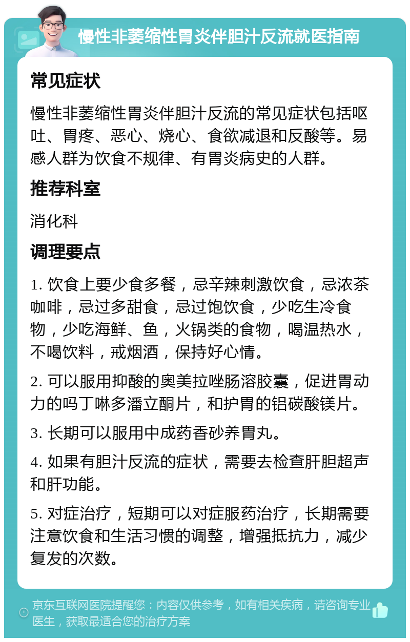 慢性非萎缩性胃炎伴胆汁反流就医指南 常见症状 慢性非萎缩性胃炎伴胆汁反流的常见症状包括呕吐、胃疼、恶心、烧心、食欲减退和反酸等。易感人群为饮食不规律、有胃炎病史的人群。 推荐科室 消化科 调理要点 1. 饮食上要少食多餐，忌辛辣刺激饮食，忌浓茶咖啡，忌过多甜食，忌过饱饮食，少吃生冷食物，少吃海鲜、鱼，火锅类的食物，喝温热水，不喝饮料，戒烟酒，保持好心情。 2. 可以服用抑酸的奥美拉唑肠溶胶囊，促进胃动力的吗丁啉多潘立酮片，和护胃的铝碳酸镁片。 3. 长期可以服用中成药香砂养胃丸。 4. 如果有胆汁反流的症状，需要去检查肝胆超声和肝功能。 5. 对症治疗，短期可以对症服药治疗，长期需要注意饮食和生活习惯的调整，增强抵抗力，减少复发的次数。