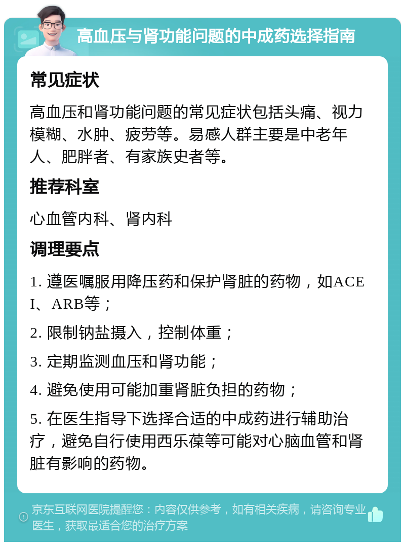 高血压与肾功能问题的中成药选择指南 常见症状 高血压和肾功能问题的常见症状包括头痛、视力模糊、水肿、疲劳等。易感人群主要是中老年人、肥胖者、有家族史者等。 推荐科室 心血管内科、肾内科 调理要点 1. 遵医嘱服用降压药和保护肾脏的药物，如ACEI、ARB等； 2. 限制钠盐摄入，控制体重； 3. 定期监测血压和肾功能； 4. 避免使用可能加重肾脏负担的药物； 5. 在医生指导下选择合适的中成药进行辅助治疗，避免自行使用西乐葆等可能对心脑血管和肾脏有影响的药物。