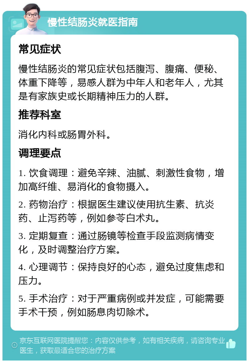 慢性结肠炎就医指南 常见症状 慢性结肠炎的常见症状包括腹泻、腹痛、便秘、体重下降等，易感人群为中年人和老年人，尤其是有家族史或长期精神压力的人群。 推荐科室 消化内科或肠胃外科。 调理要点 1. 饮食调理：避免辛辣、油腻、刺激性食物，增加高纤维、易消化的食物摄入。 2. 药物治疗：根据医生建议使用抗生素、抗炎药、止泻药等，例如参苓白术丸。 3. 定期复查：通过肠镜等检查手段监测病情变化，及时调整治疗方案。 4. 心理调节：保持良好的心态，避免过度焦虑和压力。 5. 手术治疗：对于严重病例或并发症，可能需要手术干预，例如肠息肉切除术。