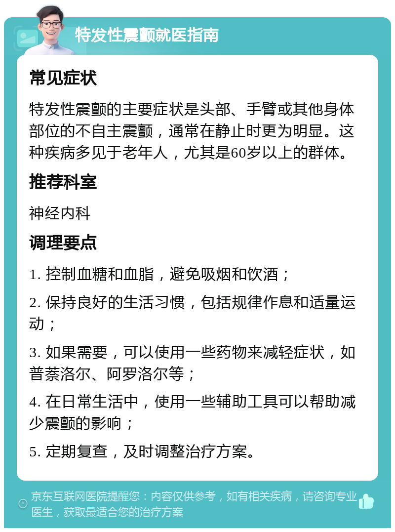 特发性震颤就医指南 常见症状 特发性震颤的主要症状是头部、手臂或其他身体部位的不自主震颤，通常在静止时更为明显。这种疾病多见于老年人，尤其是60岁以上的群体。 推荐科室 神经内科 调理要点 1. 控制血糖和血脂，避免吸烟和饮酒； 2. 保持良好的生活习惯，包括规律作息和适量运动； 3. 如果需要，可以使用一些药物来减轻症状，如普萘洛尔、阿罗洛尔等； 4. 在日常生活中，使用一些辅助工具可以帮助减少震颤的影响； 5. 定期复查，及时调整治疗方案。