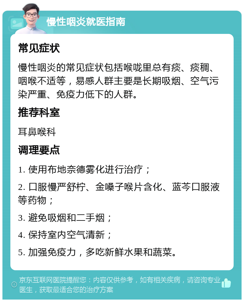 慢性咽炎就医指南 常见症状 慢性咽炎的常见症状包括喉咙里总有痰、痰稠、咽喉不适等，易感人群主要是长期吸烟、空气污染严重、免疫力低下的人群。 推荐科室 耳鼻喉科 调理要点 1. 使用布地奈德雾化进行治疗； 2. 口服慢严舒柠、金嗓子喉片含化、蓝芩口服液等药物； 3. 避免吸烟和二手烟； 4. 保持室内空气清新； 5. 加强免疫力，多吃新鲜水果和蔬菜。