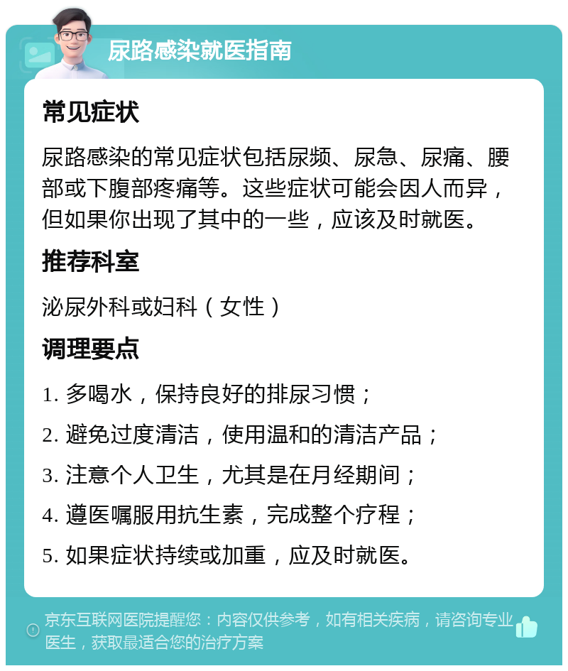 尿路感染就医指南 常见症状 尿路感染的常见症状包括尿频、尿急、尿痛、腰部或下腹部疼痛等。这些症状可能会因人而异，但如果你出现了其中的一些，应该及时就医。 推荐科室 泌尿外科或妇科（女性） 调理要点 1. 多喝水，保持良好的排尿习惯； 2. 避免过度清洁，使用温和的清洁产品； 3. 注意个人卫生，尤其是在月经期间； 4. 遵医嘱服用抗生素，完成整个疗程； 5. 如果症状持续或加重，应及时就医。